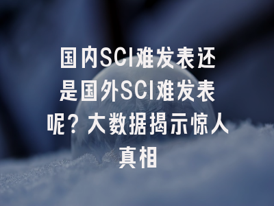 国内SCI难发表还是国外SCI难发表呢？大数据揭示惊人真相