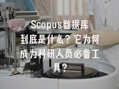 Scopus数据库到底是什么？它为何成为科研人员必备工具？