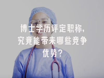 博士学历评定职称，究竟能带来哪些竞争优势？