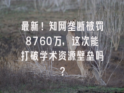 最新！知网垄断被罚8760万，这次能打破学术资源壁垒吗？