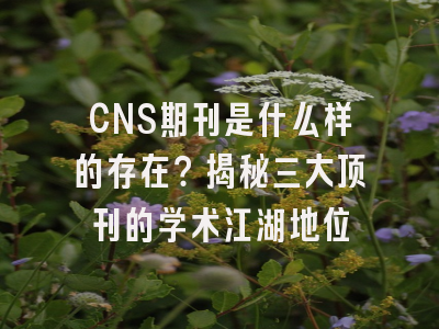 CNS期刊是什么样的存在？揭秘三大顶刊的学术江湖地位