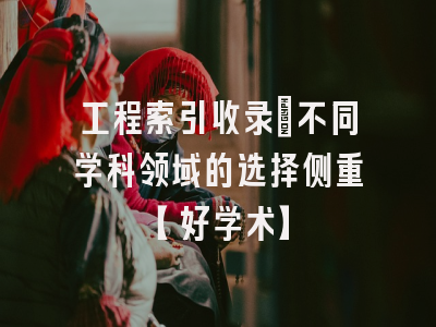 工程索引收录：不同学科领域的选择侧重【好学术】