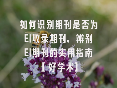 如何识别期刊是否为EI收录期刊，辨别EI期刊的实用指南【好学术】