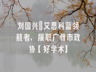 刘国兴：艾思科蓝领航者，履职广州市政协【好学术】