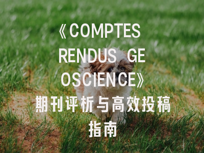 《COMPTES RENDUS GEOSCIENCE》期刊评析与高效投稿指南