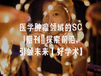 医学肿瘤领域的SCI期刊：探索前沿，引领未来【好学术】