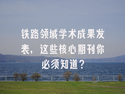 铁路领域学术成果发表，这些核心期刊你必须知道？