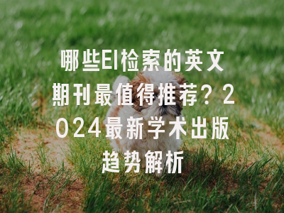 哪些EI检索的英文期刊最值得推荐？2024最新学术出版趋势解析