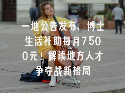 一地公告发布，博士生活补助每月7500元！解读地方人才争夺战新格局