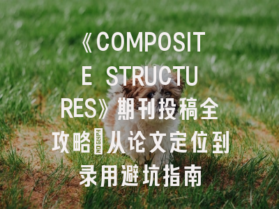 《COMPOSITE STRUCTURES》期刊投稿全攻略：从论文定位到录用避坑指南
