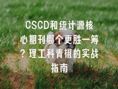 CSCD和统计源核心期刊哪个更胜一筹？理工科青椒的实战指南