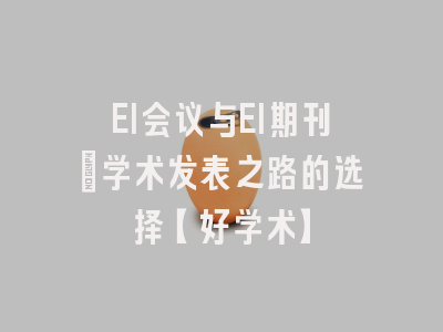 EI会议与EI期刊：学术发表之路的选择【好学术】