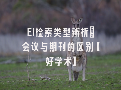 EI检索类型辨析：会议与期刊的区别【好学术】