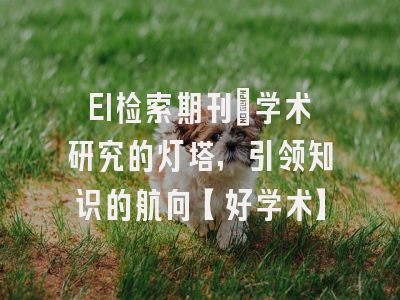 EI检索期刊：学术研究的灯塔，引领知识的航向【好学术】