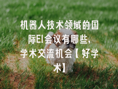 机器人技术领域的国际EI会议有哪些，学术交流机会【好学术】