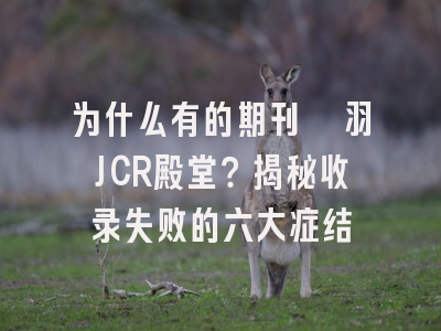为什么有的期刊铩羽JCR殿堂？揭秘收录失败的六大症结