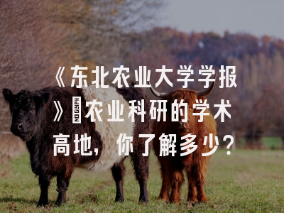 《东北农业大学学报》：农业科研的学术高地，你了解多少？