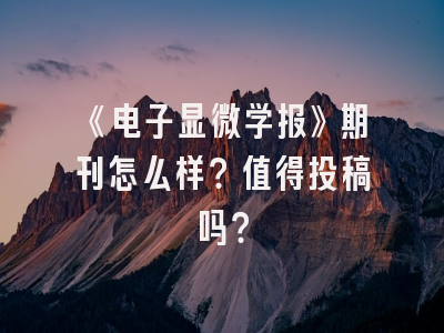 《电子显微学报》期刊怎么样？值得投稿吗？