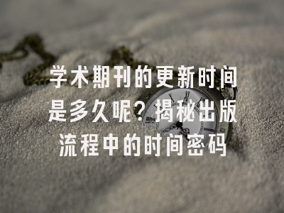 学术期刊的更新时间是多久呢？揭秘出版流程中的时间密码