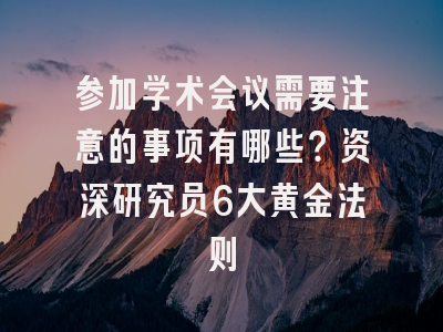 参加学术会议需要注意的事项有哪些？资深研究员6大黄金法则