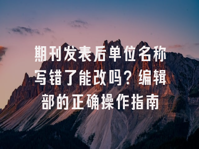 期刊发表后单位名称写错了能改吗？编辑部的正确操作指南