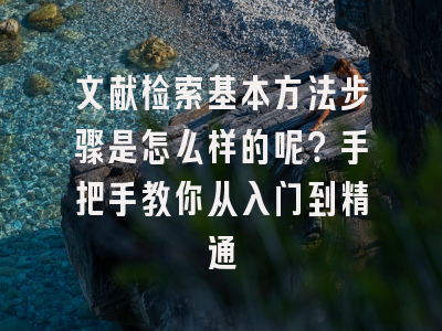 文献检索基本方法步骤是怎么样的呢？手把手教你从入门到精通