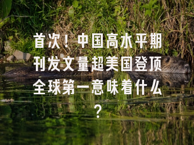首次！中国高水平期刊发文量超美国登顶全球第一意味着什么？