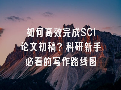 如何高效完成SCI论文初稿？科研新手必看的写作路线图