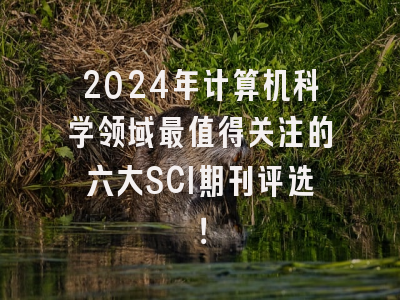 2024年计算机科学领域最值得关注的六大SCI期刊评选！