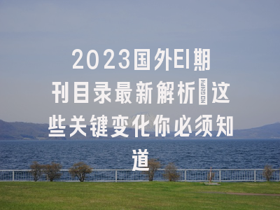 2023国外EI期刊目录最新解析：这些关键变化你必须知道