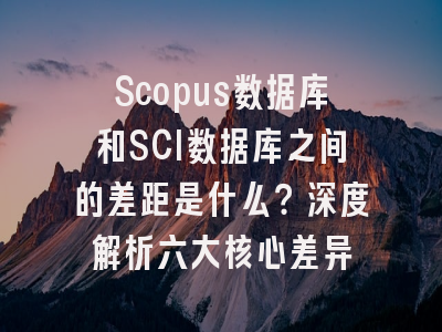 Scopus数据库和SCI数据库之间的差距是什么？深度解析六大核心差异