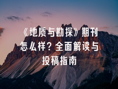 《地质与勘探》期刊怎么样？全面解读与投稿指南