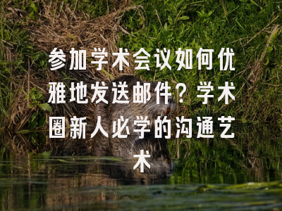 参加学术会议如何优雅地发送邮件？学术圈新人必学的沟通艺术