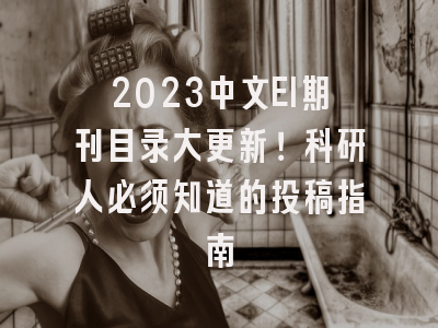 2023中文EI期刊目录大更新！科研人必须知道的投稿指南