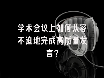 学术会议上如何从容不迫地完成高质量发言？