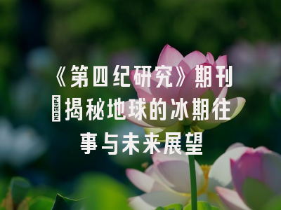 《第四纪研究》期刊：揭秘地球的冰期往事与未来展望