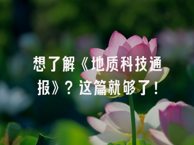 想了解《地质科技通报》？这篇就够了！