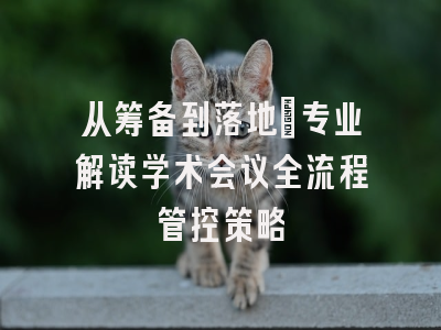 从筹备到落地：专业解读学术会议全流程管控策略