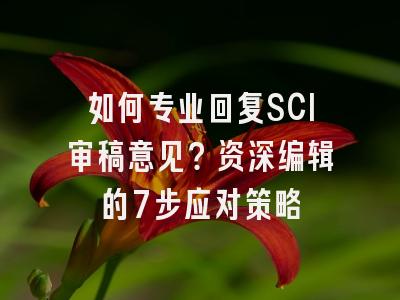 如何专业回复SCI审稿意见？资深编辑的7步应对策略