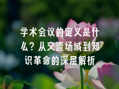 学术会议的定义是什么？从交流场域到知识革命的深层解析