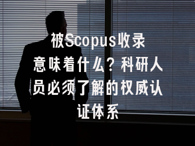 被Scopus收录意味着什么？科研人员必须了解的权威认证体系