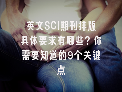 英文SCI期刊排版具体要求有哪些？你需要知道的9个关键点