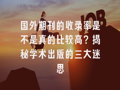 国外期刊的收录率是不是真的比较高？揭秘学术出版的三大迷思