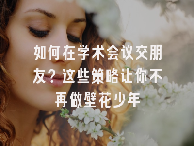 如何在学术会议交朋友？这些策略让你不再做壁花少年