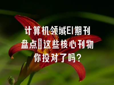 计算机领域EI期刊盘点：这些核心刊物你投对了吗？