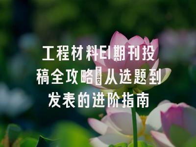 工程材料EI期刊投稿全攻略：从选题到发表的进阶指南