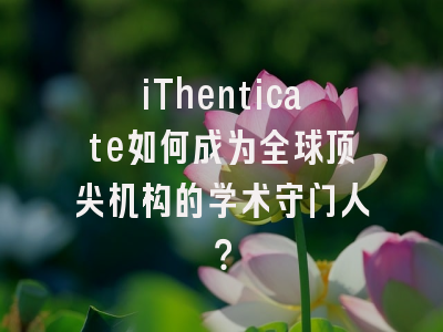 iThenticate如何成为全球顶尖机构的学术守门人？