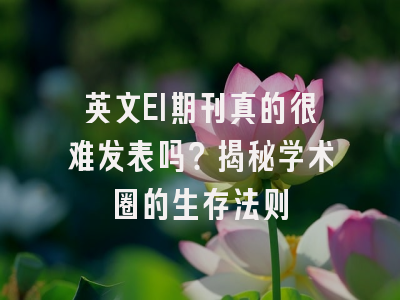 英文EI期刊真的很难发表吗？揭秘学术圈的生存法则