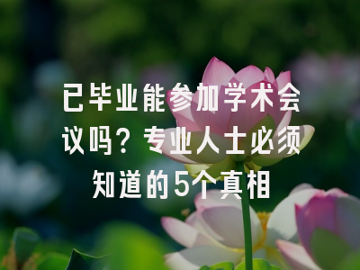已毕业能参加学术会议吗？专业人士必须知道的5个真相