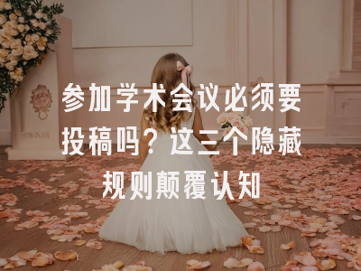 参加学术会议必须要投稿吗？这三个隐藏规则颠覆认知